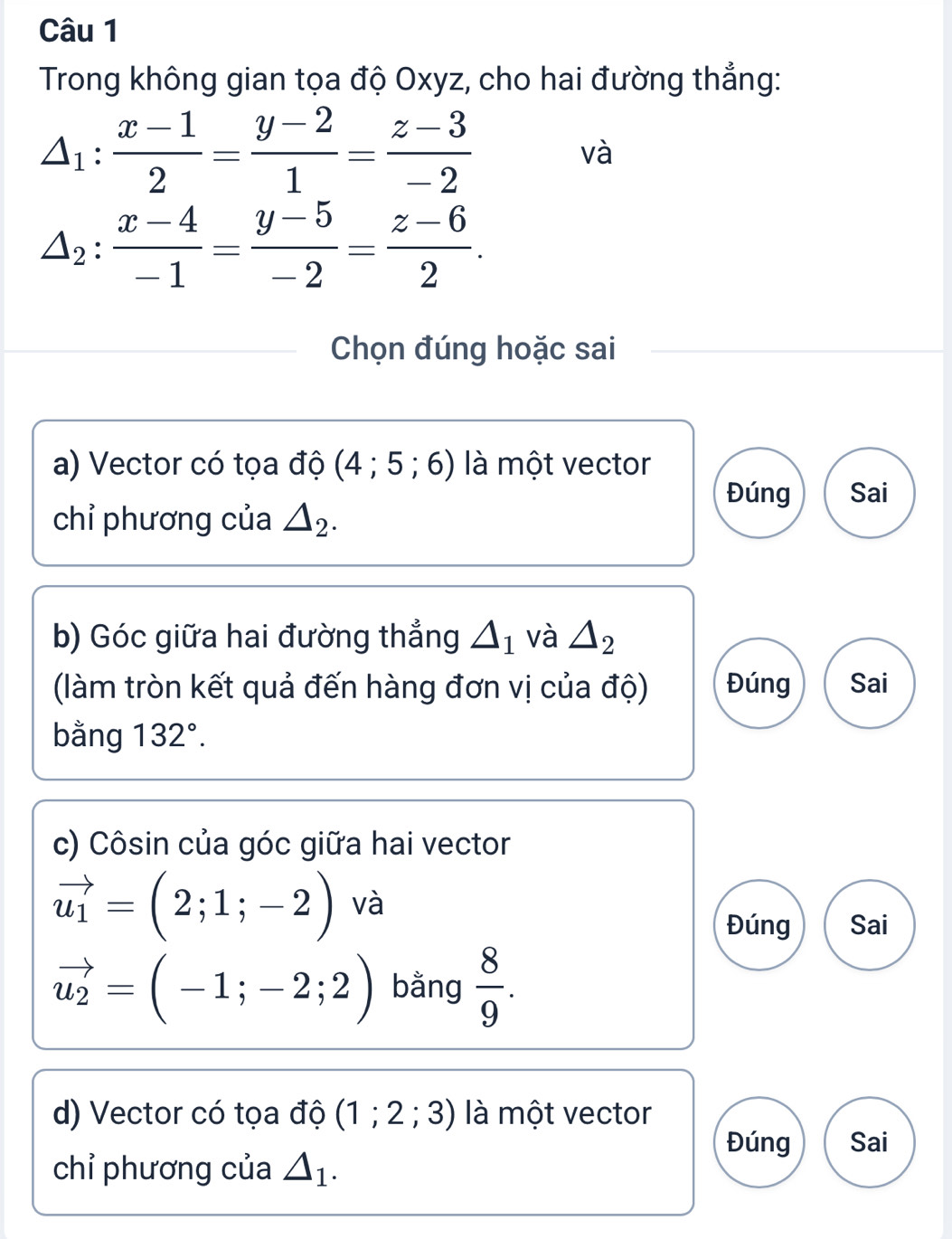 Trong không gian tọa độ Oxyz, cho hai đường thẳng:
△ _1: (x-1)/2 = (y-2)/1 = (z-3)/-2 
và
△ _2: (x-4)/-1 = (y-5)/-2 = (z-6)/2 . 
Chọn đúng hoặc sai 
a) Vector có tọa độ (4;5;6) là một vector 
Đúng Sai 
chỉ phương của △ _2. 
b) Góc giữa hai đường thẳng △ _1 và △ _2
(làm tròn kết quả đến hàng đơn vị của độ) Đúng Sai 
bằng 132°. 
c) Côsin của góc giữa hai vector
vector u_1=(2;1;-2) và 
Đúng Sai
vector u_2=(-1;-2;2) bằng  8/9 . 
d) Vector có tọa độ (1;2;3) là một vector 
Đúng Sai 
chỉ phương của △ _1.