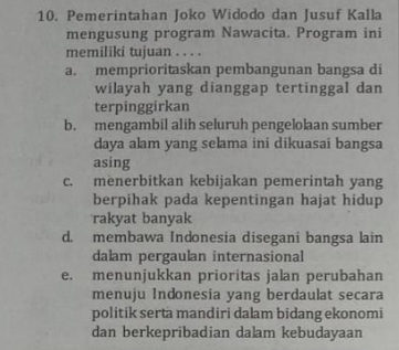 Pemerintahan Joko Widodo dan Jusuf Kalla
mengusung program Nawacita. Program ini
memiliki tujuan . . . .
a. memprioritaskan pembangunan bangsa di
wilayah yang dianggap tertinggal dan
terpinggirkan
b. mengambil alih seluruh pengelolaan sumber
daya alam yang selama ini dikuasai bangsa
asing
c. menerbitkan kebijakan pemerintah yang
berpihak pada kepentingan hajat hidup
rakyat banyak
d. membawa Indonesia disegani bangsa lain
dalam pergaulan internasional
e. menunjukkan prioritas jalan perubahan
menuju Indonesia yang berdaulat secara
politik serta mandiri dalam bidang ekonomi
dan berkepribadian dalam kebudayaan