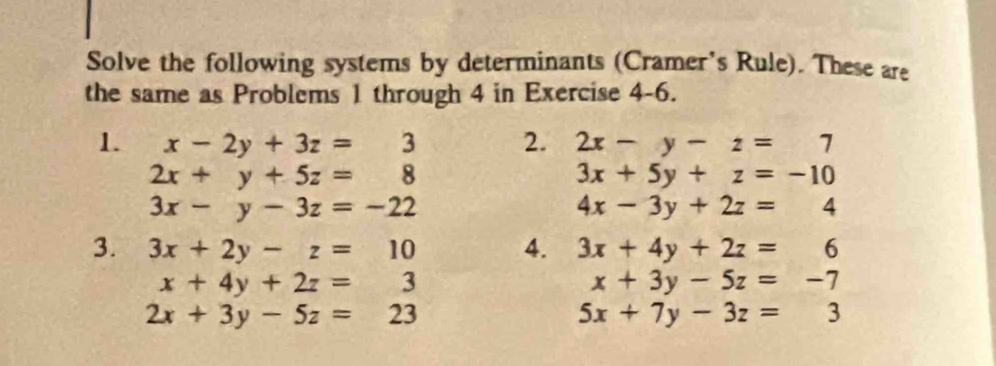 Solve the following systems by determinants (Cramer's Rule). These are 
the same as Problems 1 through 4 in Exercise 4-6. 
1. x-2y+3z=3 2. 2x-y-z=7
2x+y+5z=8
3x+5y+z=-10
3x-y-3z=-22
4x-3y+2z=4
3. 3x+2y-z=10 4. 3x+4y+2z=6
x+4y+2z=3
x+3y-5z=-7
2x+3y-5z=23
5x+7y-3z=3