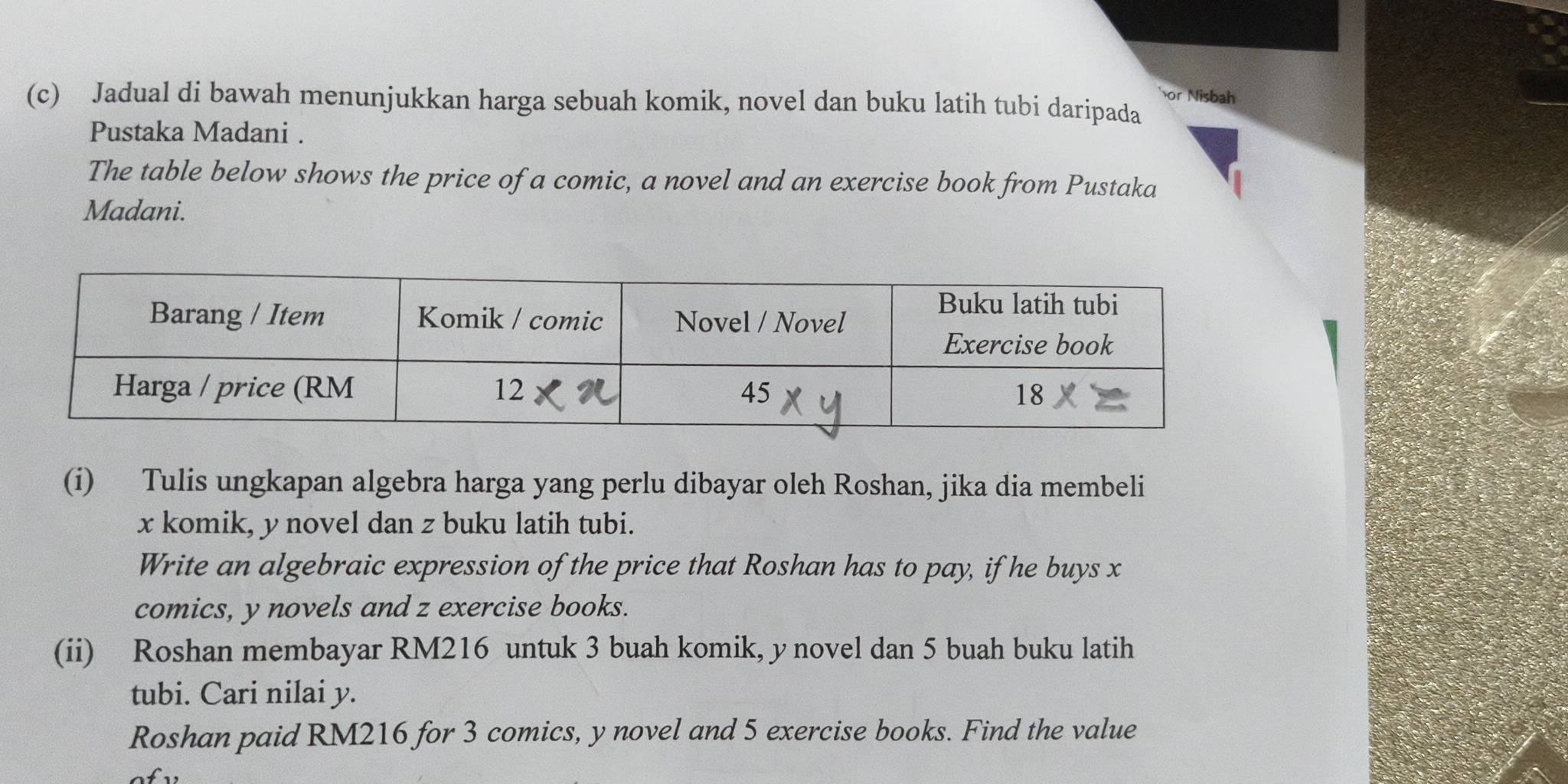 or Nisbah 
(c) Jadual di bawah menunjukkan harga sebuah komik, novel dan buku latih tubi daripada 
Pustaka Madani . 
The table below shows the price of a comic, a novel and an exercise book from Pustaka 
Madani. 
(i) Tulis ungkapan algebra harga yang perlu dibayar oleh Roshan, jika dia membeli
x komik, y novel dan z buku latih tubi. 
Write an algebraic expression of the price that Roshan has to pay, if he buys x
comics, y novels and z exercise books. 
(ii) Roshan membayar RM216 untuk 3 buah komik, y novel dan 5 buah buku latih 
tubi. Cari nilai y. 
Roshan paid RM216 for 3 comics, y novel and 5 exercise books. Find the value