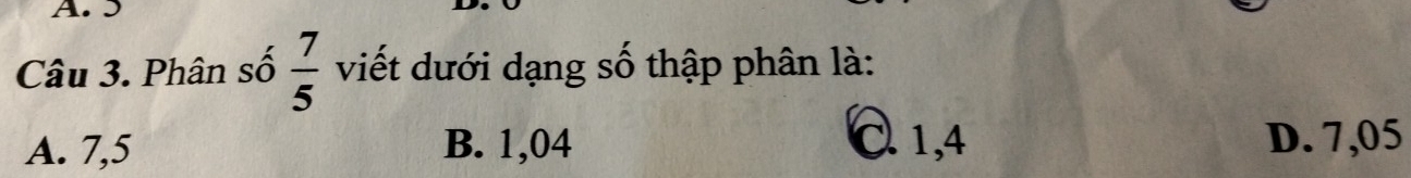 J
Câu 3. Phân số  7/5  viết dưới dạng số thập phân là:
A. 7,5 B. 1,04 C. 1, 4 D. 7,05