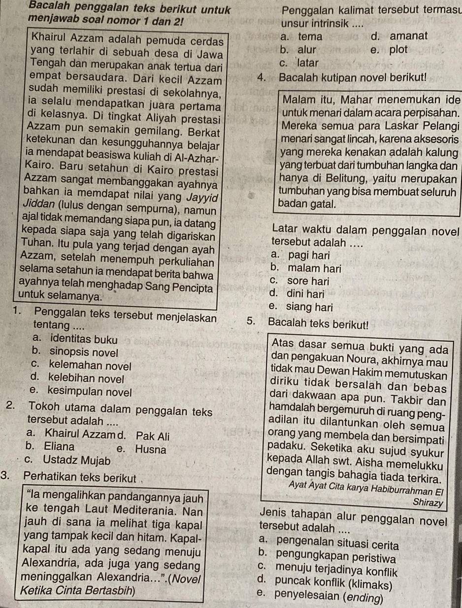 Bacalah penggalan teks berikut untuk Penggalan kalimat tersebut termas
menjawab soal nomor 1 dan 2! unsur intrinsik ....
Khairul Azzam adalah pemuda cerdas a. tema d. amanat
yang terlahir di sebuah desa di Jawa b. alur e. plot
Tengah dan merupakan anak tertua dari c. latar
empat bersaudara. Dari kecil Azzam 4. Bacalah kutipan novel berikut!
sudah memiliki prestasi di sekolahnya,
ia selalu mendapatkan juara pertama Malam itu, Mahar menemukan ide
di kelasnya. Di tingkat Aliyah prestasi untuk menari dalam acara perpisahan.
Azzam pun semakin gemilang. Berkat Mereka semua para Laskar Pelangi
ketekunan dan kesungguhannya belajar menari sangat lincah, karena aksesoris
ia mendapat beasiswa kuliah di Al-Azhar- yang mereka kenakan adalah kalung
Kairo. Baru setahun di Kairo prestasi yang terbuat dari tumbuhan langka dan
hanya di Belitung, yaitu merupakan
Azzam sangat membanggakan ayahnya
tumbuhan yang bisa membuat seluruh
bahkan ia memdapat nilai yang Jayyid badan gatal.
Jiddan (lulus dengan sempurna), namun
ajal tidak memandang siapa pun, ia datang Latar waktu dalam penggalan novel
kepada siapa saja yang telah digariskan tersebut adalah ....
Tuhan. Itu pula yang terjad dengan ayah a. pagi hari
Azzam, setelah menempuh perkuliahan b. malam hari
selama setahun ia mendapat berita bahwa c. sore hari
ayahnya telah menghadap Sang Pencipta d. dini hari
untuk selamanya. e. siang hari
1. Penggalan teks tersebut menjelaskan 5. Bacalah teks berikut!
tentang ....
a. identitas buku
Atas dasar semua bukti yang ada
b. sinopsis novel
dan pengakuan Noura, akhirnya mau
c. kelemahan novel
tidak mau Dewan Hakim memutuskan
d. kelebihan novel
diriku tidak bersalah dan bebas
e. kesimpulan novel
dari dakwaan apa pun. Takbir dan
hamdalah bergemuruh di ruang peng-
2. Tokoh utama dalam penggalan teks adilan itu dilantunkan oleh semua
tersebut adalah .... orang yang membela dan bersimpati
a. Khairul Azzam d. Pak Ali padaku. Seketika aku sujud syukur
b. Eliana e. Husna kepada Allah swt. Aisha memelukku
c. Ustadz Mujab dengan tangis bahagia tiada terkira.
3. Perhatikan teks berikut Ayat Ayat Cita karya Habiburrahman El
“Ia mengalihkan pandangannya jauh
Shirazy
ke tengah Laut Mediterania. Nan
Jenis tahapan alur penggalan novel
jauh di sana ia melihat tiga kapal
tersebut adalah ....
yang tampak kecil dan hitam. Kapal-
a. pengenalan situasi cerita
kapal itu ada yang sedang menuju
b. pengungkapan peristiwa
Alexandria, ada juga yang sedang
c. menuju terjadinya konflik
meninggalkan Alexandria...”.(Novel
d. puncak konflik (klimaks)
Ketika Cinta Bertasbih)
e. penyelesaian (ending)