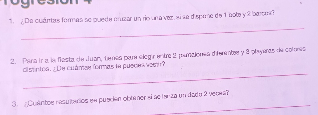 ¿De cuántas formas se puede cruzar un río una vez, si se dispone de 1 bote y 2 barcos? 
_ 
2. Para ir a la fiesta de Juan, tienes para elegir entre 2 pantalones diferentes y 3 playeras de colores 
_ 
distintos. ¿De cuántas formas te puedes vestir? 
_ 
3. ¿Cuántos resultados se pueden obtener si se lanza un dado 2 veces?