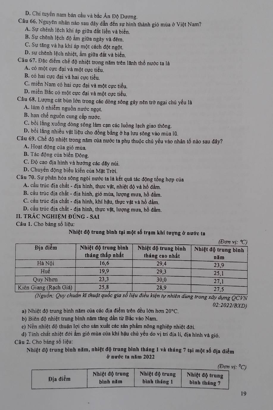 D. Chí tuyến nam bán cầu và bắc Ấn Độ Dương.
Câu 66. Nguyên nhân nào sau đây dẫn đến sự hình thành gió mùa ở Việt Nam?
A. Sự chênh lệch khí áp giữa đất liền và biển.
B. Sự chênh lệch độ ẩm giữa ngày và đêm.
C. Sự tăng và hạ khí áp một cách đột ngột.
D. sự chênh lệch nhiệt, ẩm giữa đất và biển.
Câu 67. Đặc điểm chế độ nhiệt trong năm trên lãnh thổ nước ta là
A. có một cực đại và một cực tiểu.
B. có hai cực đại và hai cực tiểu.
C. miền Nam có hai cực đại và một cực tiểu.
D. miền Bắc có một cực đại và một cực tiểu.
Câu 68. Lượng cát bùn lớn trong các dòng sông gây nên trở ngại chủ yếu là
A. làm ô nhiễm nguồn nước ngọt.
B. hạn chế nguồn cung cấp nước.
C. bồi lắng xuống dòng sông làm cạn các luồng lạch giao thông.
D. bồi lắng nhiều vật liệu cho đồng bằng ở hạ lưu sông vào mùa lũ.
Câu 69. Chế độ nhiệt trong năm của nước ta phụ thuộc chủ yếu vào nhân tố nào sau đây?
A. Hoạt động của gió mùa.
B. Tác động của biển Đông.
C. Độ cao địa hình và hướng các dãy núi.
D. Chuyển động biểu kiến của Mặt Trời.
Câu 70. Sự phân hóa sông ngòi nước ta là kết quả tác động tổng hợp của
A. cầu trúc địa chất - địa hình, thực vật, nhiệt độ và hồ đầm.
B. cầu trúc địa chất - địa hình, gió mùa, lượng mưa, hồ đầm.
C. cấu trúc địa chất - địa hình, khí hậu, thực vật và hồ đầm.
D. cấu trúc địa chất - địa hình, thực vật, lượng mưa, hồ đầm.
II. TRÁC NGHIỆM ĐÚNG - SAI
Câu 1. Cho bảng số liệu:
Nhiệt độ trung bình tại một số trạm khí tượng ở nước ta
dùng trong xây dựng QCVN
02:2022 BXD)
a) Nhiệt độ trung bình năm của các địa điểm trên đều lớn hơn 20°C.
b) Biên độ nhiệt trung bình năm tăng dần từ Bắc vào Nam.
c) Nền nhiệt độ thuận lợi cho sản xuất các sản phẩm nông nghiệp nhiệt đới.
d) Tính chất nhiệt đới ẩm gió mùa của khí hậu chủ yếu do vị trí địa lí, địa hình và gió.
Câu 2. Cho bảng số liệu:
Nhiệt độ trung bình năm, nhiệt độ trung bình tháng 1 và tháng 7 tại một số địa điểm
ở nước ta năm 2022
(Đơn vị. ^circ C
Địa điểm Nhiệt độ trung  Nhiệt độ trung  Nhiệt độ trung
bình nǎm bình tháng 1 bình tháng 7
19