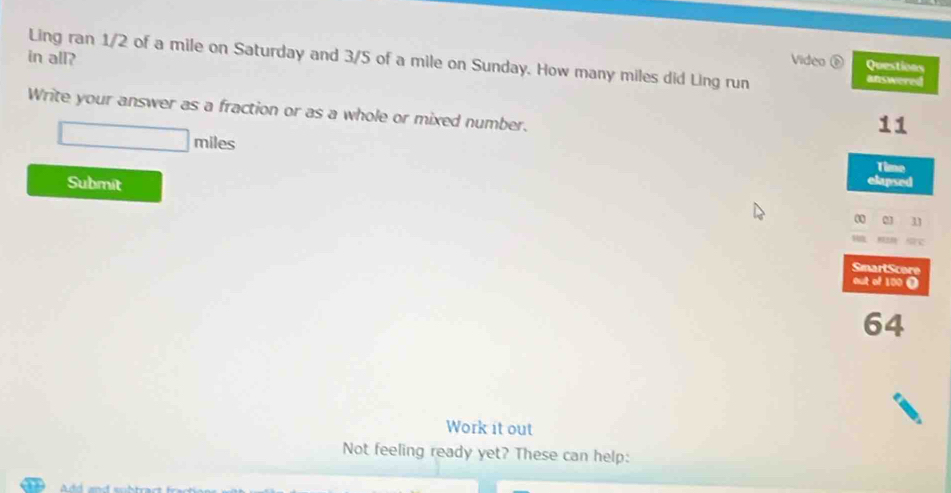 Ling ran 1/2 of a mile on Saturday and 3/5 of a mile on Sunday. How many miles did Ling run 
in all? Video Questions 
answered 
Write your answer as a fraction or as a whole or mixed number. 
11 
mil 
Time 
Submit elapsed 
a n 
SmartScore 
out of 100 0
64
Work it out 
Not feeling ready yet? These can help: