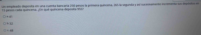 Un empleado deposita en una cuenta bancaria 250 pesos la primera quincena, 265 la segunda y así sucesivamente incrementa sus depósitos en
15 pesos cada quincena. ¿En qué quincena deposita 955?
a. 41
b. 32
C. 48