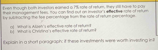 Even though both investors earned a 7% rate of return, they still have to pay 
their management fees. You can find out an investor's effective rate of return 
by subtracting the fee percentage from the rate of return percentage. 
a) What is Alizeh's effective rate of return? 
b) What is Christina's effective rate of return? 
Explain in a short paragraph: if these investments were worth investing in?