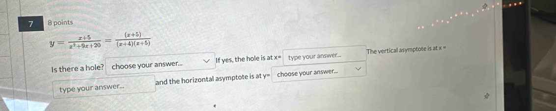 7 8 points
y= (x+5)/x^2+9x+20 = ((x+5))/(x+4)(x+5) 
Is there a hole? choose your answer... If yes, the hole is at x= type your answer... The vertical asymptote is at x =
type your answer... and the horizontal asymptote is at y= choose your answer...