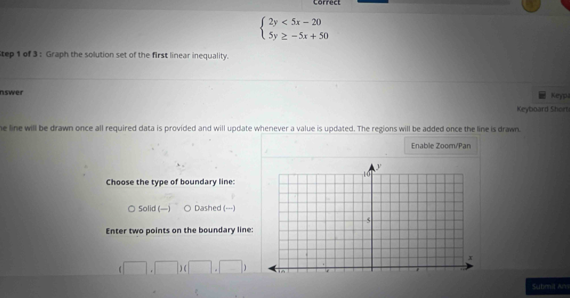 Correct
beginarrayl 2y<5x-20 5y≥ -5x+50endarray.
tep 1 of 3 : Graph the solution set of the first linear inequality.
nswer
Keyp
Keyboard Short
he line will be drawn once all required data is provided and will update whenever a value is updated. The regions will be added once the line is drawn
Enable Zoom/Pan
Choose the type of boundary line:
Solid (—) Dashed (---)
Enter two points on the boundary line:
(□ ,□ )(□ ,□ )
Submit Ans