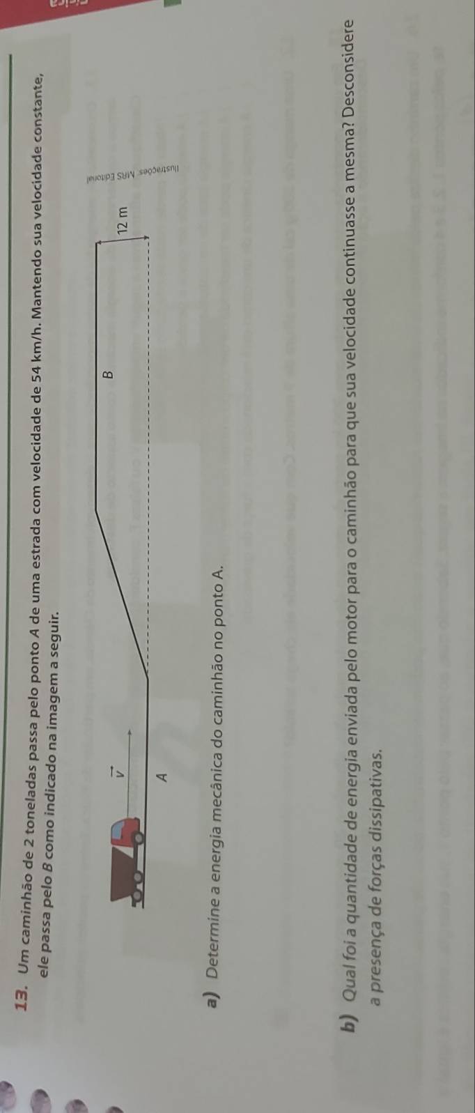 Um caminhão de 2 toneladas passa pelo ponto A de uma estrada com velocidade de 54 km/h. Mantendo sua velocidade constante
ele passa pelo B como indicado na imagem a seguir.
a) Determine a energia mecânica do caminhão no ponto A.
b) Qual foi a quantidade de energia enviada pelo motor para o caminhão para que sua velocidade continuasse a mesma? Desconsidere
a presença de forças dissipativas.