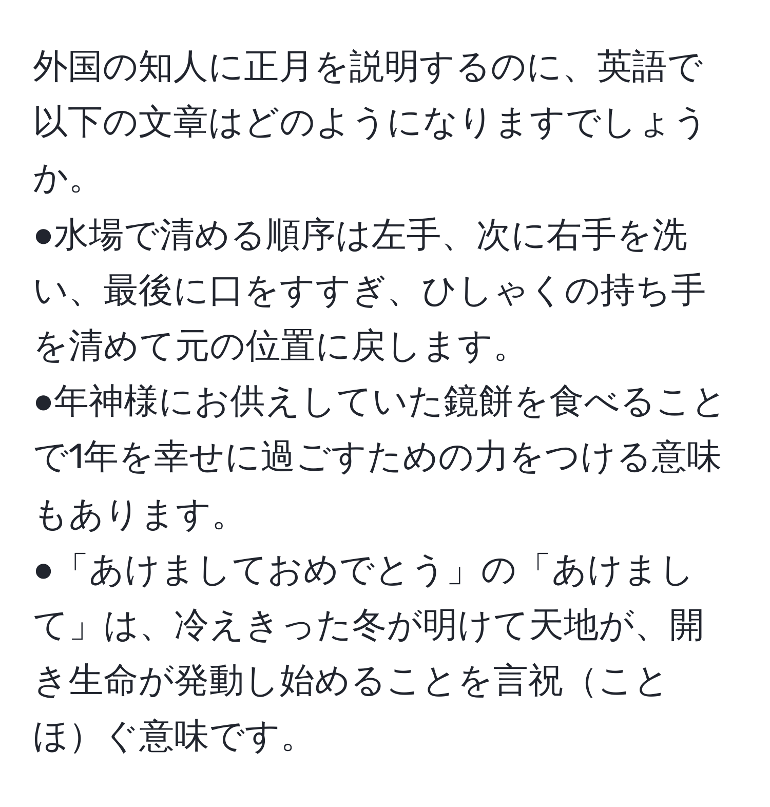 外国の知人に正月を説明するのに、英語で以下の文章はどのようになりますでしょうか。  
●水場で清める順序は左手、次に右手を洗い、最後に口をすすぎ、ひしゃくの持ち手を清めて元の位置に戻します。  
●年神様にお供えしていた鏡餅を食べることで1年を幸せに過ごすための力をつける意味もあります。  
●「あけましておめでとう」の「あけまして」は、冷えきった冬が明けて天地が、開き生命が発動し始めることを言祝ことほぐ意味です。