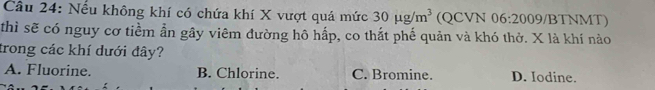 Nếu không khí có chứa khí X vượt quá mức 30mu g/m^3 (QCVN 06:200 9/BTNMT)
thì sẽ có nguy cơ tiềm ẫn gây viêm đường hô hấp, co thắt phế quản và khó thở. X là khí nào
trong các khí dưới đây?
A. Fluorine. B. Chlorine. C. Bromine. D. Iodine.