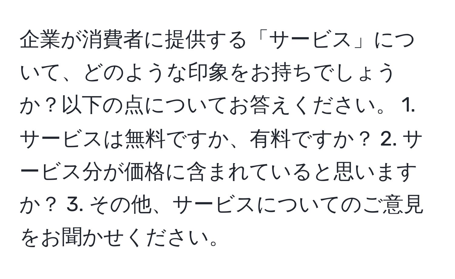 企業が消費者に提供する「サービス」について、どのような印象をお持ちでしょうか？以下の点についてお答えください。 1. サービスは無料ですか、有料ですか？ 2. サービス分が価格に含まれていると思いますか？ 3. その他、サービスについてのご意見をお聞かせください。