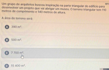 OP
Um grupo de arquitetos buscou inspiração na parte triangular do edifício para
desenvolver um projeto que vai abrigar um museu. O terreno triangular tem 110
metros de comprimento e 140 metros de altura.
A área do terreno será
a 390m^2.
B 500m^2.
C 7700m^2.
D 15400m^2.