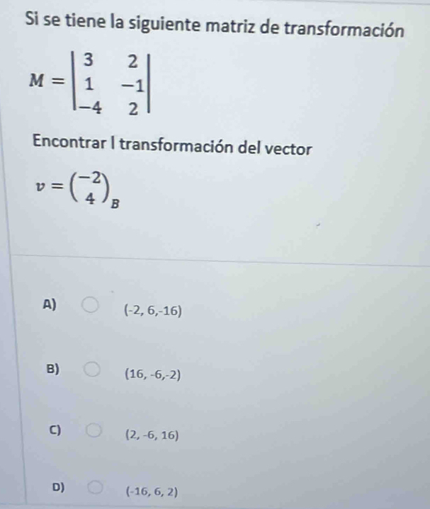 Si se tiene la siguiente matriz de transformación
M=beginvmatrix 3&2 1&-1 -4&2endvmatrix
Encontrar I transformación del vector
v=beginpmatrix -2 4endpmatrix _B
A) (-2,6,-16)
B) (16,-6,-2)
C) (2,-6,16)
D) (-16,6,2)