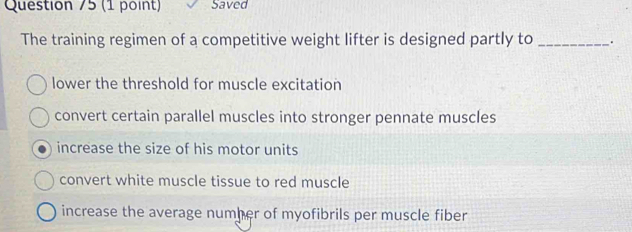 Saved
The training regimen of a competitive weight lifter is designed partly to_
.
lower the threshold for muscle excitation
convert certain parallel muscles into stronger pennate muscles
increase the size of his motor units
convert white muscle tissue to red muscle
increase the average numher of myofibrils per muscle fiber