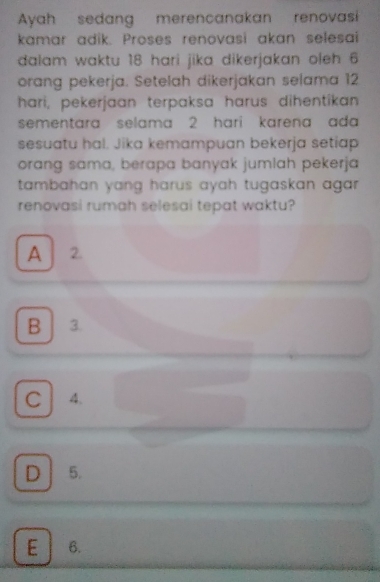 Ayah sedang merencanakan renovasi
kamar adik. Proses renovasi akan selesai
dalam waktu 18 hari jika dikerjakan oleh 6
orang pekerja. Setelah dikerjakan selama 12
hari, pekerjaan terpaksa harus dihentikan
sementara selama 2 hari karena ada 
sesuatu hal. Jika kemampuan bekerja setiap
orang sama, berapa banyak jumlah pekerja
tambahan yang harus ayah tugaskan agar .
renovasi rumah selesai tepat waktu?
A 2.
B 3.
C A.
D 5.
E 6.