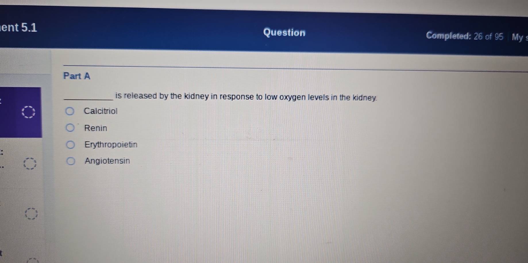 Question
ent 5.1 Completed: 26 of 95 My s
Part A
_is released by the kidney in response to low oxygen levels in the kidney.
Calcitriol
Renin
Erythropoietin
Angiotensin