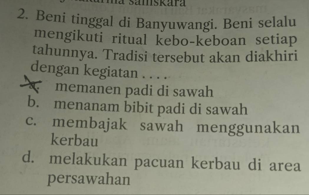 a samskara
2. Beni tinggal di Banyuwangi. Beni selalu
mengikuti ritual kebo-keboan setiap 
tahunnya. Tradisi tersebut akan diakhiri
dengan kegiatan . . . .
memanen padi di sawah
b. menanam bibit padi di sawah
c. membajak sawah menggunakan
kerbau
d. melakukan pacuan kerbau di area
persawahan