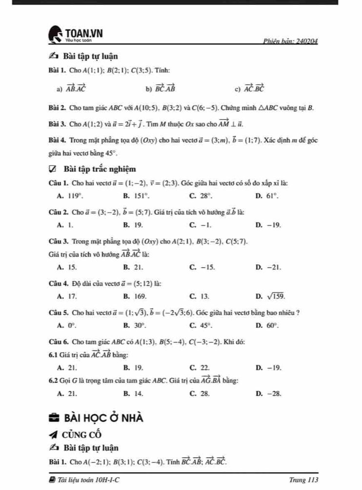 TOAN.VN
Yêu học toán Phiên bản: 240204
△ Bài tập tự luận
Bài 1. Cho A(1;1);B(2;1);C(3;5) ). Tính:
a) vector ABvector AC b) vector BCvector AB vector AC.vector BC
c)
Bài 2. Cho tam giác ABC với A(10;5),B(3;2) và C(6;-5). Chứng minh △ ABC vuông tại B.
Bài 3. Cho A(1:2) và vector u=2vector i+vector j. Tìm M thuộc Ox sao cho vector AM⊥ vector n.
Bài 4. Trong mặt phẳng tọa độ (Oxy) cho hai vecto vector a=(3;m),vector b=(1:7). Xác định m để góc
giữa hai vectơ bang45°.
Bài tập trắc nghiệm
Câu 1. Cho hai vectơ vector u=(1;-2),vector v=(2;3). Góc giữa hai vectơ có số đo xấp xỉ là:
A. 119°. B. 151°. C. 28°. D. 61°.
Câu 2. Cho vector a=(3;-2),vector b=(5;7). Giá trị của tích vô hướng vector a.vector b là:
A. 1. B. 19. C. -1. D. - 19.
Câu 3. Trong mặt phẳng tọa độ (Oxy) cho A(2;1),B(3;-2),C(5;7).
Giá trị của tích vô hướng vector ABvector AC là:
A. 15. B. 21. C. -15. D. -21.
Câu 4. Đô dài của vectơ vector a=(5;12) là:
A. 17. B. 169. C. 13. D. sqrt(159).
Câu 5. Cho hai vecto vector a=(1;sqrt(3)),vector b=(-2sqrt(3);6). Góc giữa hai vectơ bằng bao nhiêu ?
A. 0°. B. 30°. C. 45°. D. 60°.
Câu 6. Cho tam giác ABC có A(1;3),B(5;-4),C(-3;-2). Khi đó:
6.1 Giá trị của vector ACvector AB * bằng:
A. 21. B. 19. C. 22. D. -19.
6,2 Gọi G là trọng tâm của tam giác ABC. Giá trị của vector AG.vector BA bằng:
A. 21. B. 14. C. 28. D. -28.
bài học ở nhà
CủNg cố
△ Bài tập tự luận
Bài 1. Cho A(-2;1);B(3;1);C(3;-4). Tinh vector BC.vector AB;vector AC.vector BC.
* Tài liệu toán 10H-I-C Trang 113