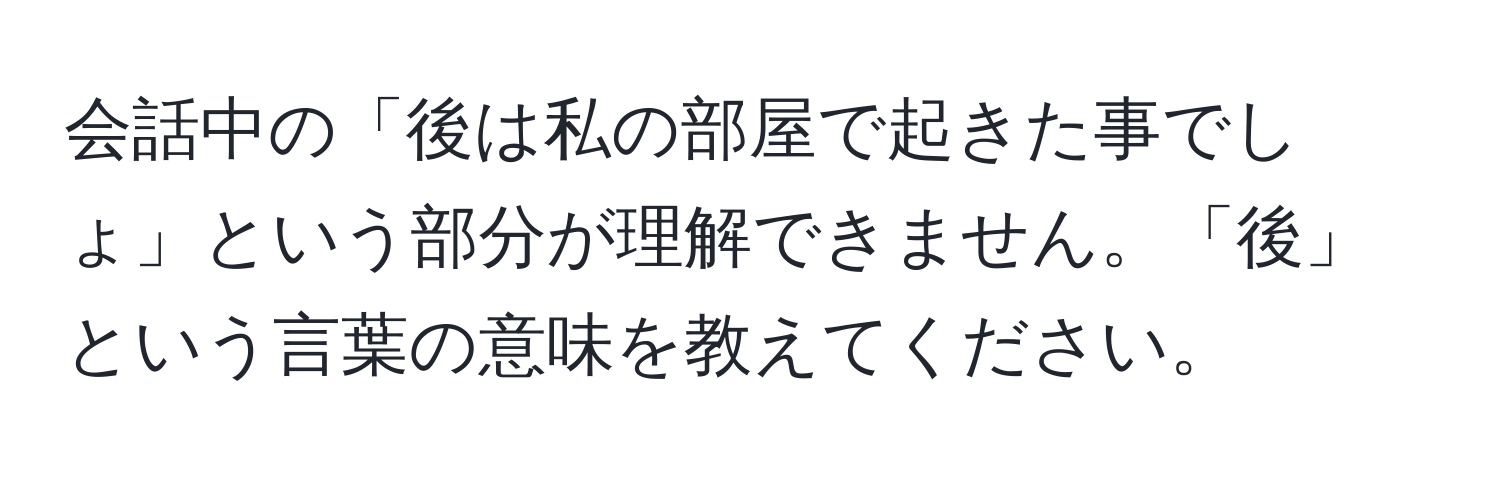 会話中の「後は私の部屋で起きた事でしょ」という部分が理解できません。「後」という言葉の意味を教えてください。