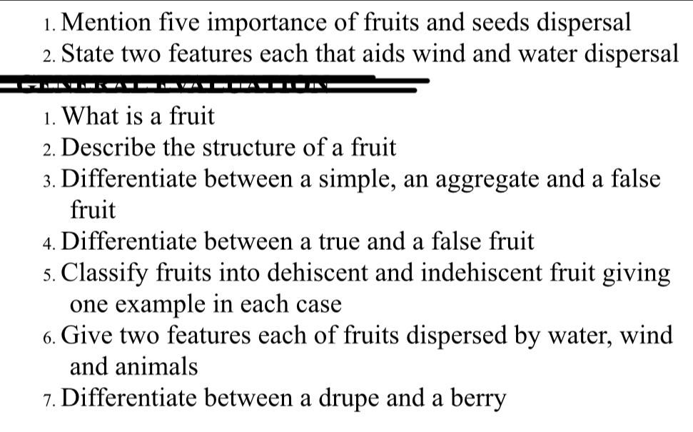 Mention five importance of fruits and seeds dispersal 
2. State two features each that aids wind and water dispersal 
1. What is a fruit 
2. Describe the structure of a fruit 
3. Differentiate between a simple, an aggregate and a false 
fruit 
4. Differentiate between a true and a false fruit 
5. Classify fruits into dehiscent and indehiscent fruit giving 
one example in each case 
6. Give two features each of fruits dispersed by water, wind 
and animals 
7 Differentiate between a drupe and a berry