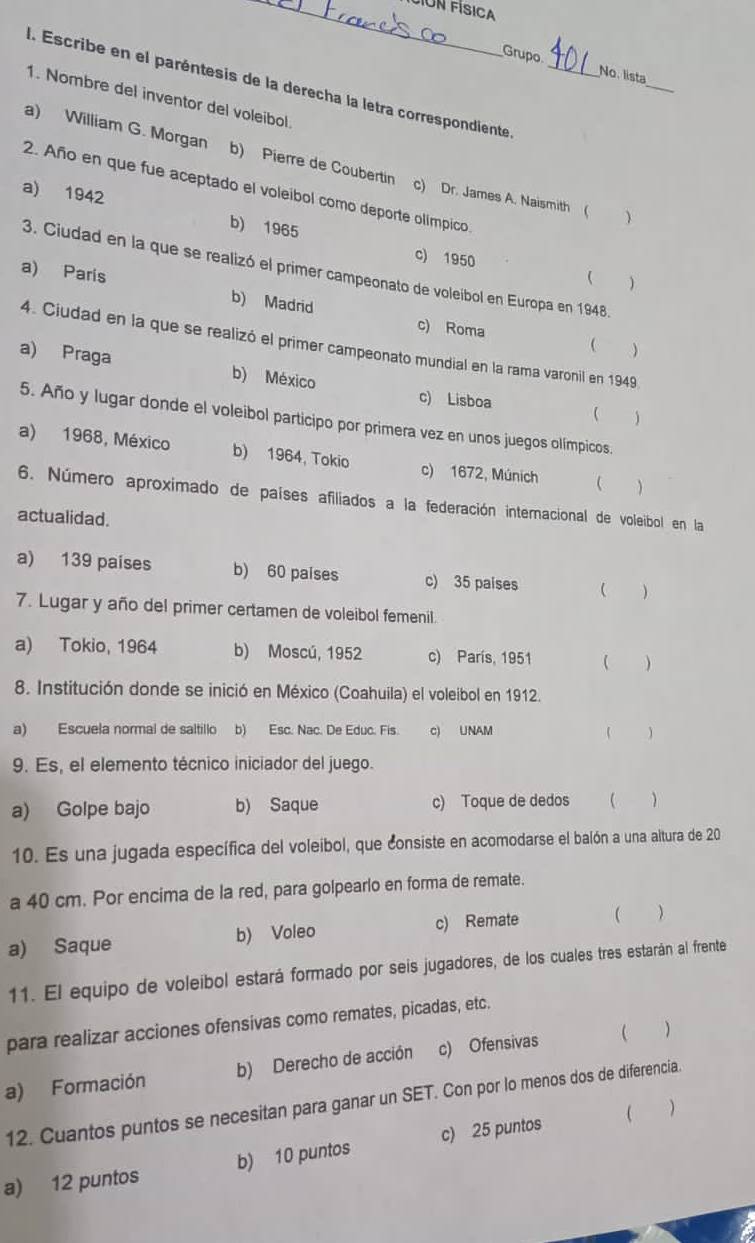 JÍón física
Grupo No. lista
I. Escribe en el paréntesis de la derecha la letra correspondiente_
_
1. Nombre del inventor del voleibol
a) William G. Morgan b) Pierre de Coubertin c) Dr. James A. Naismith (
2. Año en que fue aceptado el voleibol como deporte olímpico
a) 1942 b) 1965
c) 1950 ( )
3. Ciudad en la que se realizó el primer campeonato de voleibol en Europa en 1948.
a) Paris b) Madrid c) Roma
4. Ciudad en la que se realizó el primer campeonato mundial en la rama varonil en 1949
 
a) Praga b) México
c) Lisboa ( )
5. Año y lugar donde el voleibol participo por primera vez en unos juegos olímpicos.
a) 1968, México b) 1964, Tokio c) 1672, Múnich C )
6. Número aproximado de países afiliados a la federación internacional de voleibol en la
actualidad.
a) 139 países b) 60 paises c) 35 paises ( )
7. Lugar y año del primer certamen de voleibol femenil.
a) Tokio, 1964 b) Moscú, 1952 c) París, 1951  )
8. Institución donde se inició en México (Coahuila) el voleibol en 1912.
a) Escuela normal de saltillo b) Esc. Nac. De Educ. Fis. c) UNAM 、
9. Es, el elemento técnico iniciador del juego.
a) Golpe bajo b) Saque c) Toque de dedos
10. Es una jugada específica del voleibol, que consiste en acomodarse el balón a una altura de 20
a 40 cm. Por encima de la red, para golpearlo en forma de remate.
a) Saque b) Voleo c) Remate
)
11. El equipo de voleíbol estará formado por seis jugadores, de los cuales tres estarán al frente
para realizar acciones ofensivas como remates, picadas, etc.
a) Formación b) Derecho de acción c) Ofensivas 
12. Cuantos puntos se necesitan para ganar un SET. Con por lo menos dos de diferencia.
( )
a) 12 puntos b) 10 puntos c) 25 puntos