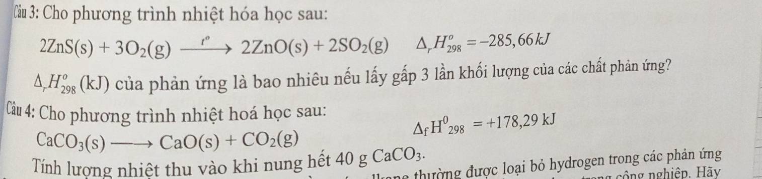 Cho phương trình nhiệt hóa học sau:
2ZnS(s)+3O_2(g)xrightarrow t°2ZnO(s)+2SO_2(g)△ _rH_(298)^o=-285,66kJ
△ _rH_(298)^o(kJ) của phản ứng là bao nhiêu nếu lấy gấp 3 lần khối lượng của các chất phản ứng? 
Câu 4: Cho phương trình nhiệt hoá học sau:
△ _fH^0_298=+178,29kJ
CaCO_3(s)to CaO(s)+CO_2(g)
Tính lương nhiệt thu vào khi nung hết 40gCaCO_3. 
ne thường được loại bỏ hydrogen trong các phản ứng 
công nghiệp. Hãy