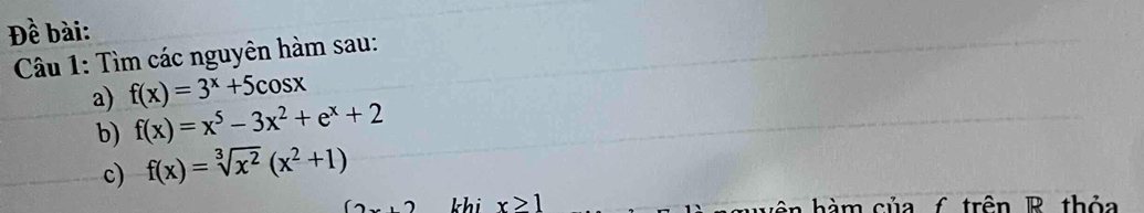 Đề bài: 
Câu 1: Tìm các nguyên hàm sau: 
a) f(x)=3^x+5cos x
b) f(x)=x^5-3x^2+e^x+2
c) f(x)=sqrt[3](x^2)(x^2+1)
(2 khi x≥slant 1 n h à m củ a f trên R thỏa