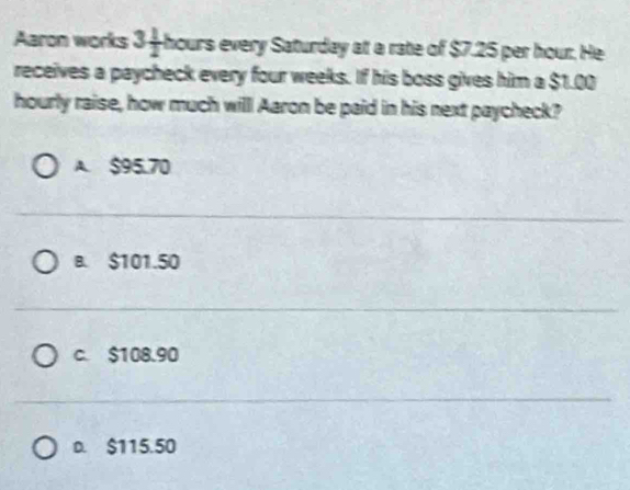 Aaron works 3+t -hours every Saturday at a rate of $7.25 per hour. He
receives a paycheck every four weeks. If his boss gives him a $1.00
hourly raise, how much willl Aaron be paid in his next paycheck?
A. $95.70
B. $101.50
c. $108.90
D. $115.50