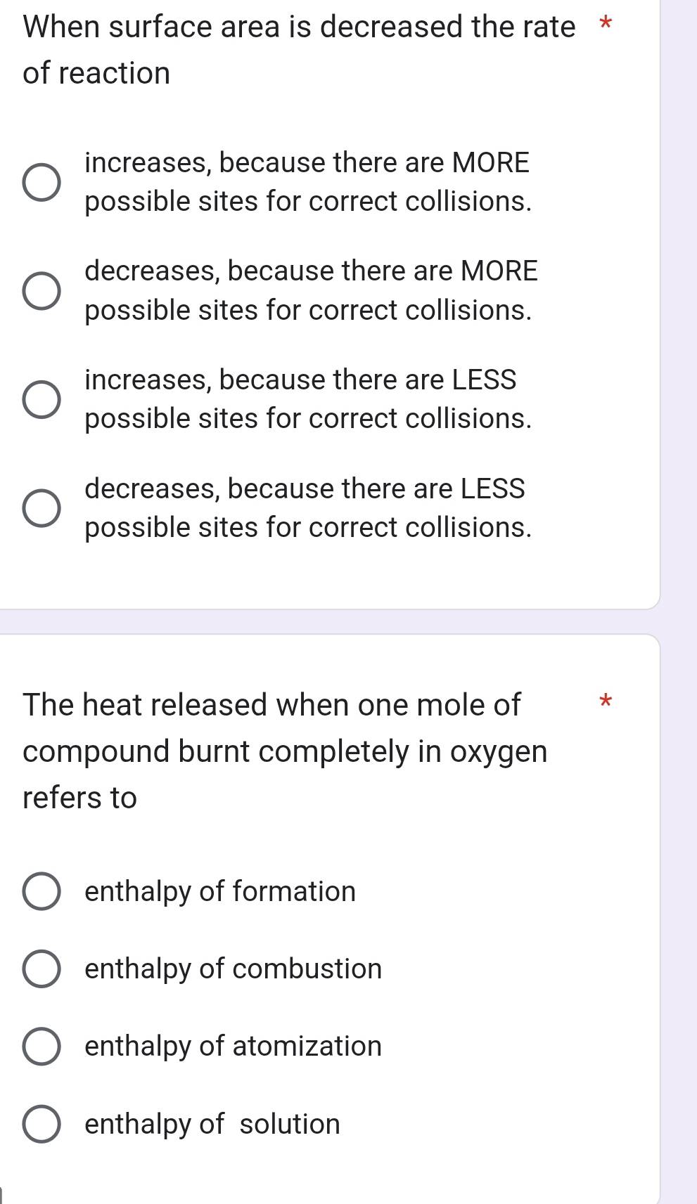 When surface area is decreased the rate *
of reaction
increases, because there are MORE
possible sites for correct collisions.
decreases, because there are MORE
possible sites for correct collisions.
increases, because there are LESS
possible sites for correct collisions.
decreases, because there are LESS
possible sites for correct collisions.
The heat released when one mole of *
compound burnt completely in oxygen
refers to
enthalpy of formation
enthalpy of combustion
enthalpy of atomization
enthalpy of solution