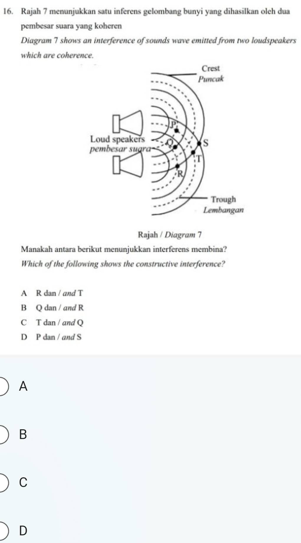 Rajah 7 menunjukkan satu inferens gelombang bunyi yang dihasilkan oleh dua
pembesar suara yang koheren
Diagram 7 shows an interference of sounds wave emitted from two loudspeakers
which are coherence.
Rajah / Diagram 7
Manakah antara berikut menunjukkan interferens membina?
Which of the following shows the constructive interference?
A R dan / and T
B Q dan / and R
C T dan / and Q
D P dan / and S
A
B
C
D