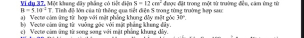 Ví dụ 37. Một khung dây phăng có tiết diện S=12cm^2 được đặt trong một từ trường đều, cảm ứng từ
B=5.10^(-2)T T. Tính độ lớn của từ thông qua tiết diện S trong từng trường hợp sau:
a) Vectơ cảm ứng từ hợp với mặt phăng khung dây một góc 30°.
b) Vectơ cảm ứng từ vuông góc với mặt phăng khung dây.
c) Vectơ cảm ứng từ song song với mặt phăng khung dây.