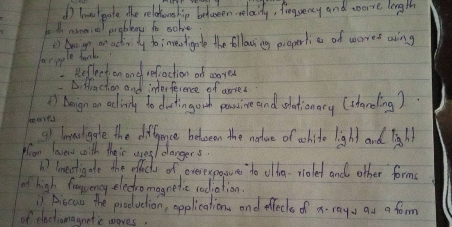 lmest gate the relationship between-relacity, frequency and wore length 
to th nomerical problems to solve 
() Aesign an activity toinvewtigate the ollowing piopertie of worree aing 
aecpple tank 
- Reflection and refaction of wores 
-Diffraction and interference of aries 
*) Aeign an activily to duatingowh powine and whationary (standing). 
leares 
9), lavesligate the difference between the nature of wohite light and light 
from lavero woith their uses/ dlangers. 
b) lmeotigate the effects of overexpossure to oldra-rioled and other forms 
of high froquency eledromagnetic radiation. 
) Aiocus the production, opplications and effects of x. ray, as a form 
of electromagnetic woves.