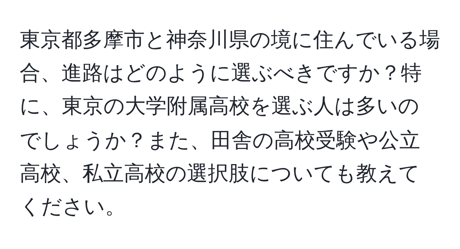 東京都多摩市と神奈川県の境に住んでいる場合、進路はどのように選ぶべきですか？特に、東京の大学附属高校を選ぶ人は多いのでしょうか？また、田舎の高校受験や公立高校、私立高校の選択肢についても教えてください。