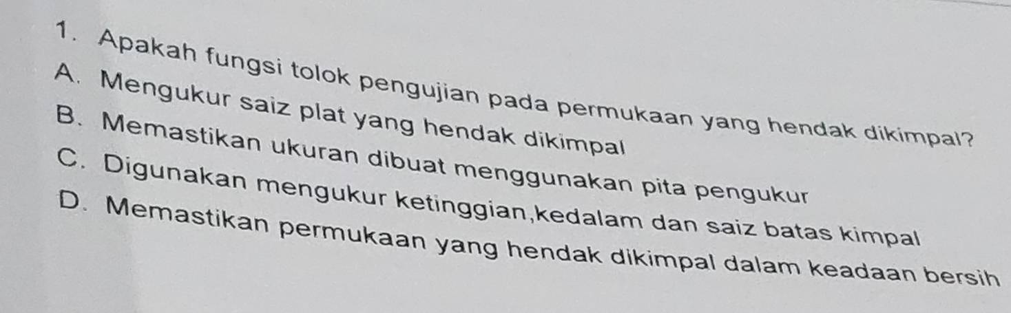 Apakah fungsi tolok pengujian pada permukaan yang hendak dikimpal?
A. Mengukur saiz plat yang hendak dikimpal
B. Memastikan ukuran dibuat menggunakan pita pengukur
C. Digunakan mengukur ketinggian,kedalam dan saiz batas kimpal
D. Memastikan permukaan yang hendak dikimpal dalam keadaan bersih