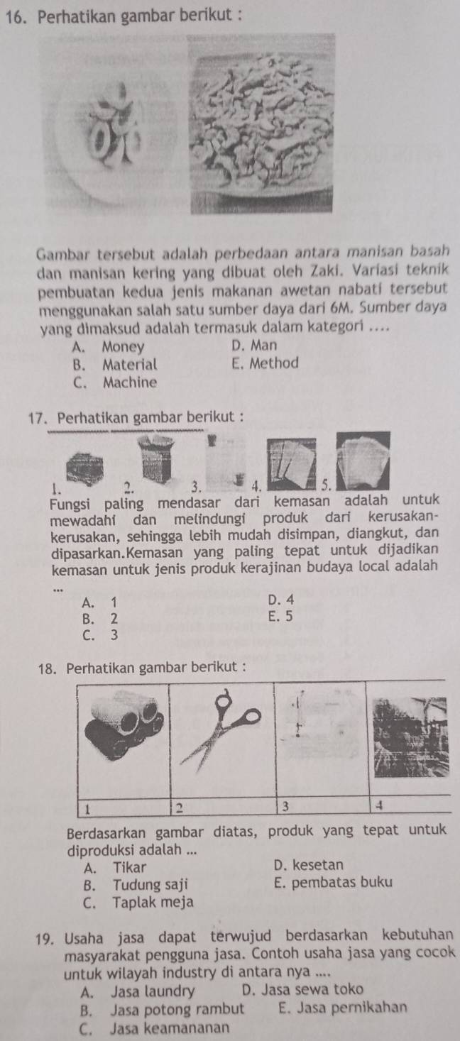 Perhatikan gambar berikut :
Gambar tersebut adalah perbedaan antara manisan basah
dan manisan kering yang dibuat oleh Zaki. Variasi teknik
pembuatan kedua jenis makanan awetan nabati tersebut
menggunakan salah satu sumber daya dari 6M. Sumber daya
yang dimaksud adalah termasuk dalam kategori ....
A. Money D. Man
B. Material E. Method
C. Machine
17. Perhatikan gambar berikut :
1. 2. 3. 4.
Fungsi paling mendasar dari kemasan adalah untuk
mewadahi dan melindungi produk dari kerusakan-
kerusakan, sehingga lebih mudah disimpan, diangkut, dan
dipasarkan.Kemasan yang paling tepat untuk dijadikan
kemasan untuk jenis produk kerajinan budaya local adalah
A. 1 D. 4
B. 2 E. 5
C. 3
18. Perhatikan gambar berikut :
1
2
3
4
Berdasarkan gambar diatas, produk yang tepat untuk
diproduksi adalah ...
A. Tikar D. kesetan
B. Tudung saji E. pembatas buku
C. Taplak meja
19. Usaha jasa dapat terwujud berdasarkan kebutuhan
masyarakat pengguna jasa. Contoh usaha jasa yang cocok
untuk wilayah industry di antara nya ....
A. Jasa laundry D. Jasa sewa toko
B. Jasa potong rambut E. Jasa pernikahan
C. Jasa keamananan