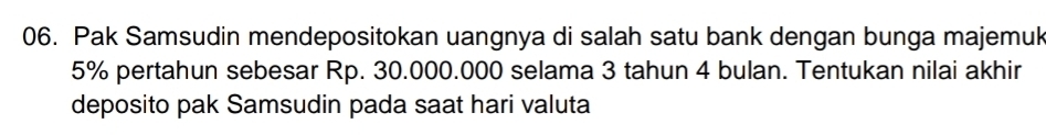 Pak Samsudin mendepositokan uangnya di salah satu bank dengan bunga majemuk
5% pertahun sebesar Rp. 30.000.000 selama 3 tahun 4 bulan. Tentukan nilai akhir 
deposito pak Samsudin pada saat hari valuta