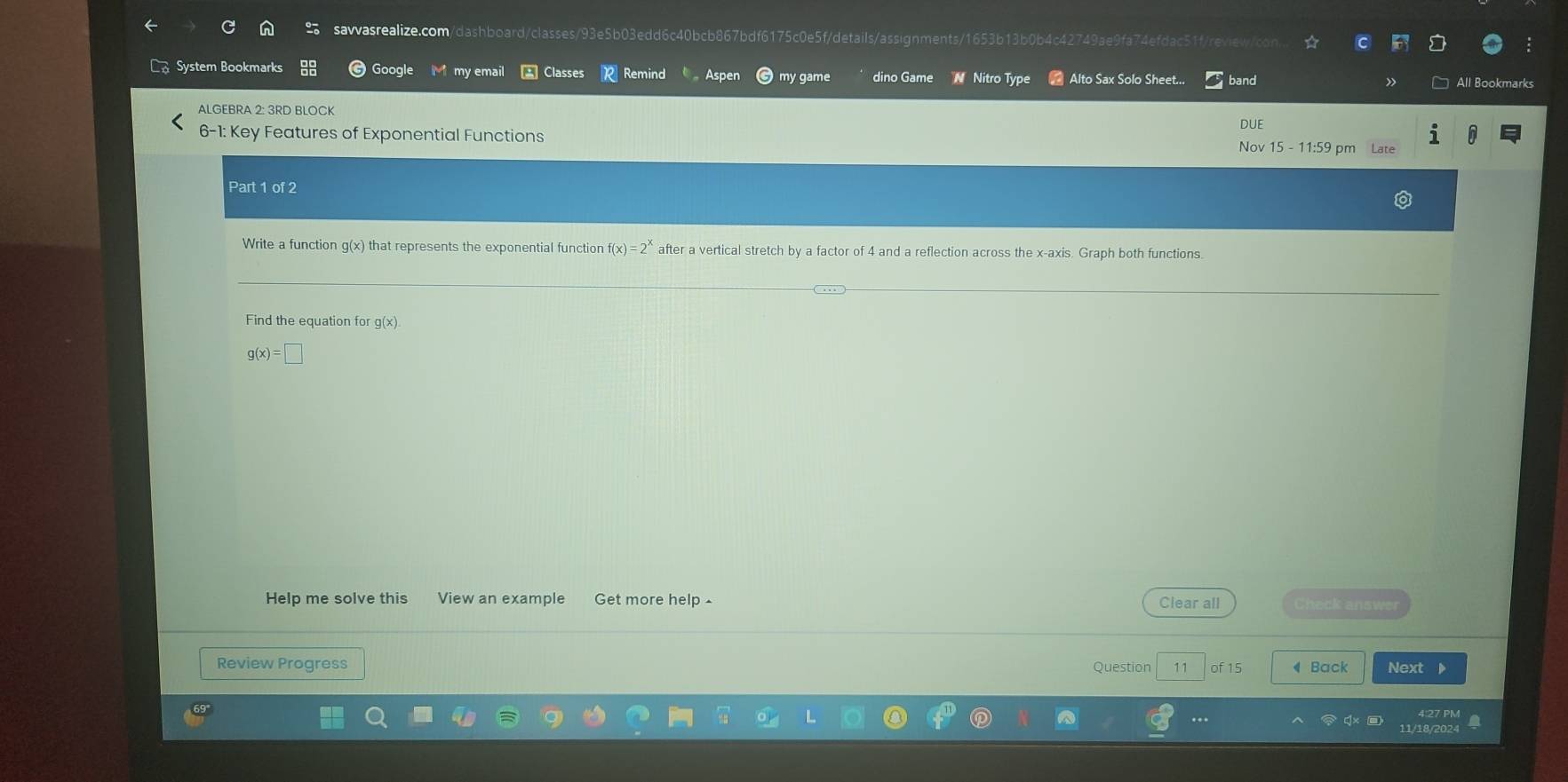 System Bookmarks Google my email Classes Remind Aspen my game dino Game N Nitro Type = Alto Sax Solo Sheet... band All Bookmarks
ALGEBRA 2: 3RD BLOCK
DUE
6-1: Key Features of Exponential Functions Nov 15 - 11:59 pm Late
Part 1 of 2
Write a function g(x) that represents the exponential function f(x)=2^x after a vertical stretch by a factor of 4 and a reflection across the x-axis. Graph both functions.
Find the equation for g(x)
g(x)=□
Help me solve this View an example Get more help £
Clear all Check answer
Review Progress Question 11 of 15 ◀ Back Next