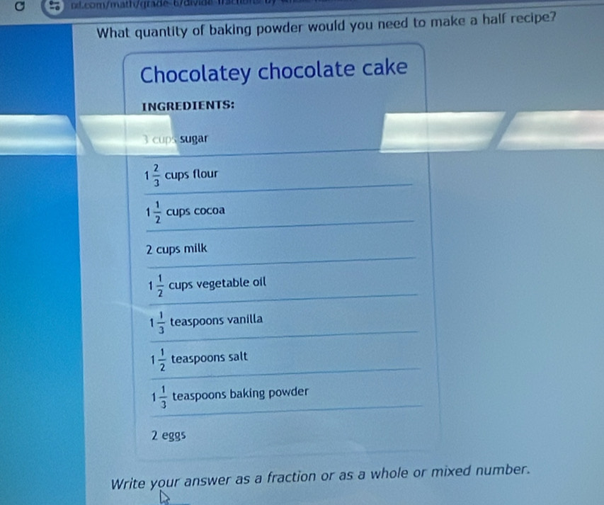 bcom/mathqre 6/ads 1s c e 
What quantity of baking powder would you need to make a half recipe? 
Chocolatey chocolate cake 
INGREDIENTS:
3 cups sugar
1 2/3  cups flour
1 1/2  cups cocoa
2 cups milk
1 1/2  cups vegetable oil
1 1/3  teaspoons vanilla
1 1/2  teaspoons salt
1 1/3  teaspoons baking powder
2 eggs 
Write your answer as a fraction or as a whole or mixed number.