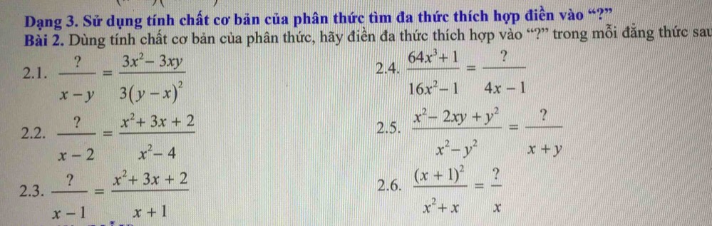 Dạng 3. Sử dụng tính chất cơ bản của phân thức tìm đa thức thích hợp điền vào “?” 
Bài 2. Dùng tính chất cơ bản của phân thức, hãy điền đa thức thích hợp vào “?” trong mỗi đẳng thức sau 
2.1.  ?/x-y =frac 3x^2-3xy3(y-x)^2  (64x^3+1)/16x^2-1 = ?/4x-1 
2.4. 
2.2.  ?/x-2 = (x^2+3x+2)/x^2-4   (x^2-2xy+y^2)/x^2-y^2 = ?/x+y 
2.5. 
2.6. 
2.3.  ?/x-1 = (x^2+3x+2)/x+1  frac (x+1)^2x^2+x= ?/x 