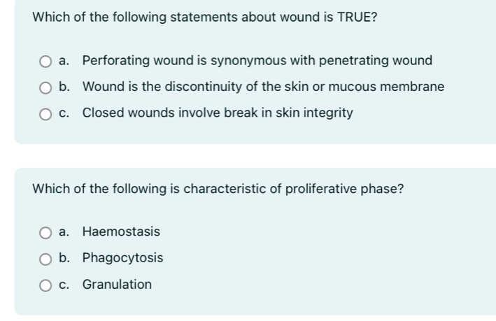 Which of the following statements about wound is TRUE?
a. Perforating wound is synonymous with penetrating wound
b. Wound is the discontinuity of the skin or mucous membrane
c. Closed wounds involve break in skin integrity
Which of the following is characteristic of proliferative phase?
a. Haemostasis
b. Phagocytosis
c. Granulation