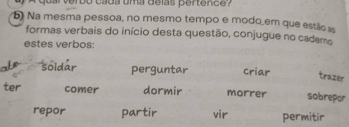 A qual verbo cada uma delas pertence?
5) Na mesma pessoa, no mesmo tempo e modo em que estãoas
formas verbais do início desta questão, conjugue no caderno
estes verbos:
soldar criar
perguntar
trazer
ter comer dormir morrer
sobrepor
repor partir vir
permitir