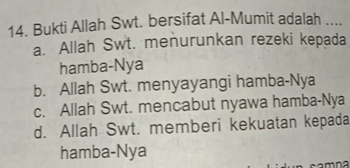 Bukti Allah Swt. bersifat Al-Mumit adalah ....
a. Allah Swt. menurunkan rezeki kepada
hamba-Nya
b. Allah Swt. menyayangi hamba-Nya
c. Allah Swt. mencabut nyawa hamba-Nya
d. Allah Swt. memberi kekuatan kepada
hamba-Nya