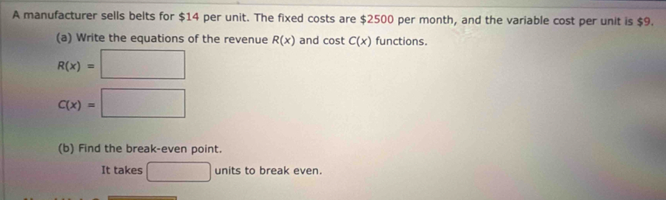 A manufacturer sells belts for $14 per unit. The fixed costs are $2500 per month, and the variable cost per unit is $9. 
(a) Write the equations of the revenue R(x) and cos tC(x) functions.
R(x)=□
C(x)=□
(b) Find the break-even point. 
It takes □ units to break even.