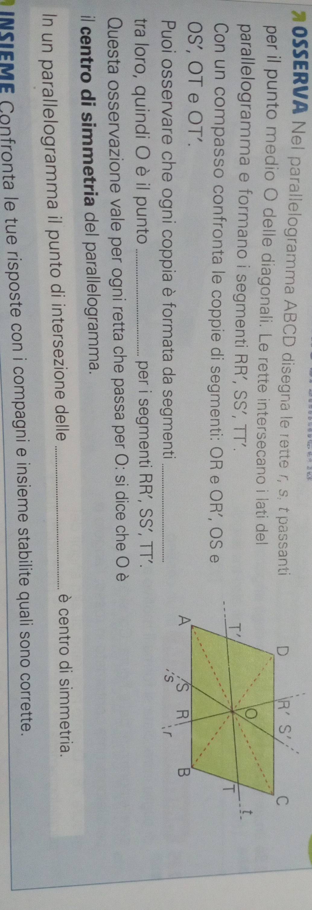 20SSERVA Nel parallelogramma ABCD disegna le rette r, s, t passanti
per il punto medio O delle diagonali. Le rette intersecano i lati del
parallelogramma e formano i segmenti RR’, SS’, TT’. 
Con un compasso confronta le coppie di segmenti: OR e OR’, OS e
JS ', OT e OT'.
Puoi osservare che ogni coppia è formata da segmenti _
tra loro, quindi O è il punto _per i segmenti RR', SS’, overline □ 1'
Questa osservazione vale per ogni retta che passa per O: si dice che O è
il centro di simmetria del parallelogramma.
In un parallelogramma il punto di intersezione delle_
è centro di simmetria.
NSIEME Confronta le tue risposte con i compagni e insieme stabilite quali sono corrette.