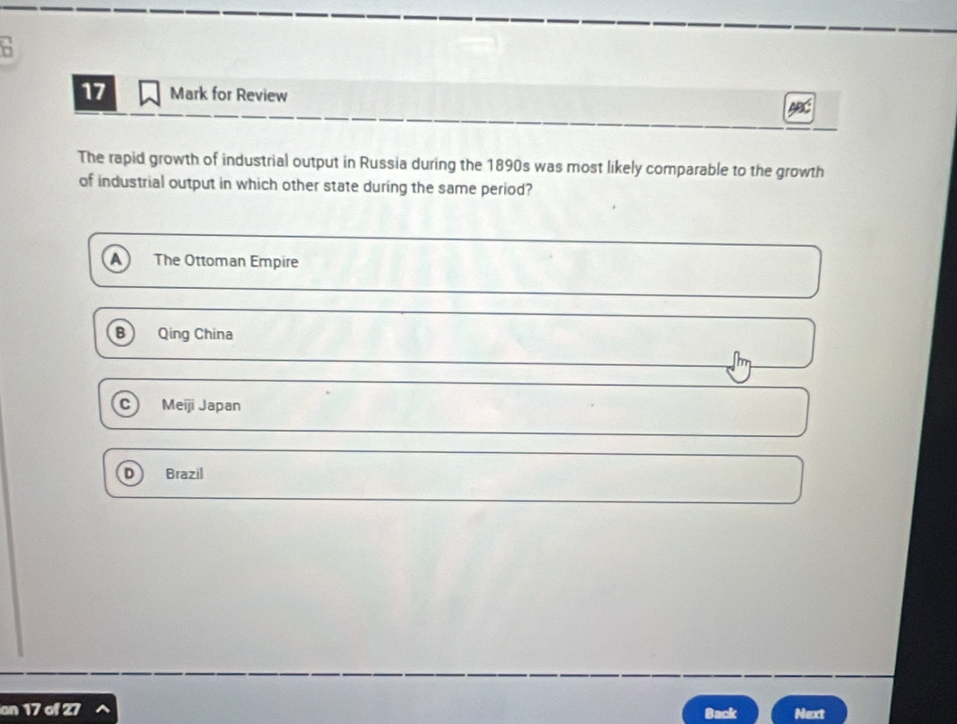 for Review
ABC
The rapid growth of industrial output in Russia during the 1890s was most likely comparable to the growth
of industrial output in which other state during the same period?
A The Ottoman Empire
B Qing China
C Meiji Japan
Brazil
on 127 Back Next