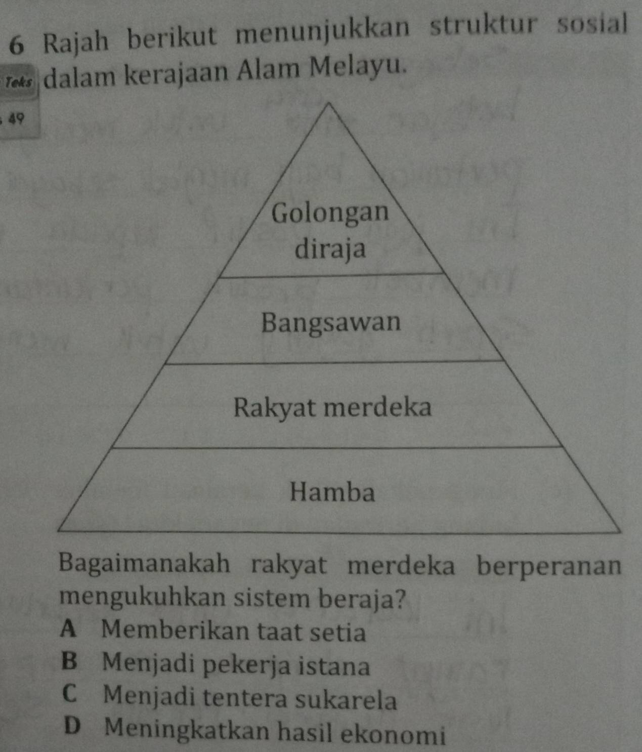 Rajah berikut menunjukkan struktur sosial
* dalam kerajaan Alam Melayu.
49
Golongan
diraja
Bangsawan
Rakyat merdeka
Hamba
Bagaimanakah rakyat merdeka berperanan
mengukuhkan sistem beraja?
A Memberikan taat setia
B Menjadi pekerja istana
C Menjadi tentera sukarela
D Meningkatkan hasil ekonomi