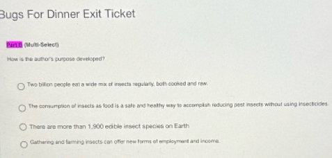 Bugs For Dinner Exit Ticket
Parte (Multi-Select)
How is the author's purpose developed?
Two billion people eat a wide mx of insects regularly, both cooked and raw
The consumption of insects as food is a safe and healthy way to accomplish reducing pest insects without using insecticides.
There are more than 1,900 edible insect species on Earth
Gathering and farming insects con offer new forms of employment and income.