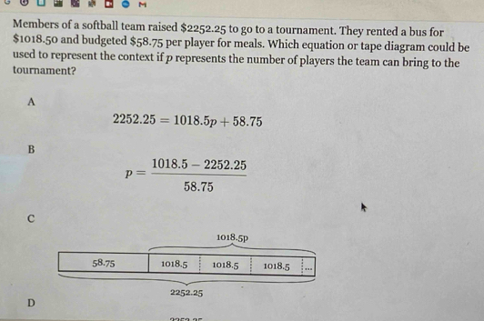 Members of a softball team raised $2252.25 to go to a tournament. They rented a bus for
$1018.50 and budgeted $58.75 per player for meals. Which equation or tape diagram could be
used to represent the context if p represents the number of players the team can bring to the
tournament?
A
2252.25=1018.5p+58.75
B
p= (1018.5-2252.25)/58.75 
c
D